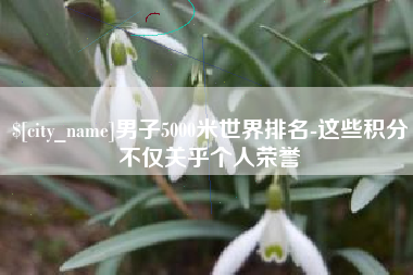 东海男子5000米世界排名-这些积分不仅关乎个人荣誉