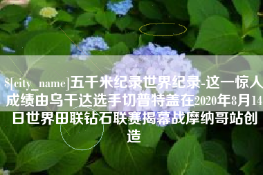 东海五千米纪录世界纪录-这一惊人成绩由乌干达选手切普特盖在2020年8月14日世界田联钻石联赛揭幕战摩纳哥站创造