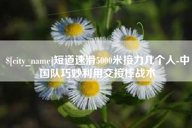 东海短道速滑5000米接力几个人-中国队巧妙利用交接棒战术